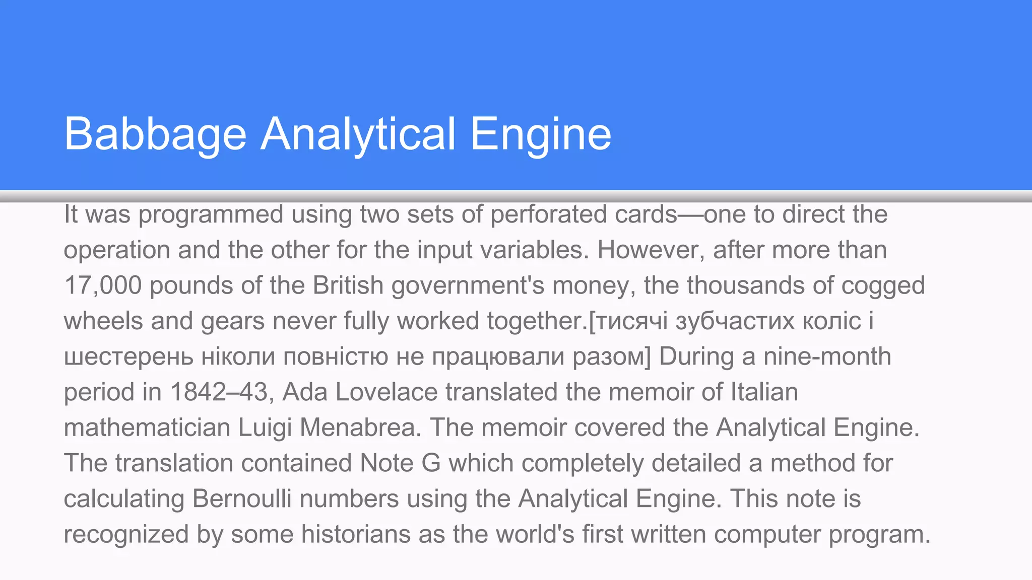 Babbage Analytical Engine
It was programmed using two sets of perforated cards—one to direct the
operation and the other for the input variables. However, after more than
17,000 pounds of the British government's money, the thousands of cogged
wheels and gears never fully worked together.[тисячі зубчастих коліс і
шестерень ніколи повністю не працювали разом] During a nine-month
period in 1842–43, Ada Lovelace translated the memoir of Italian
mathematician Luigi Menabrea. The memoir covered the Analytical Engine.
The translation contained Note G which completely detailed a method for
calculating Bernoulli numbers using the Analytical Engine. This note is
recognized by some historians as the world's first written computer program.
 