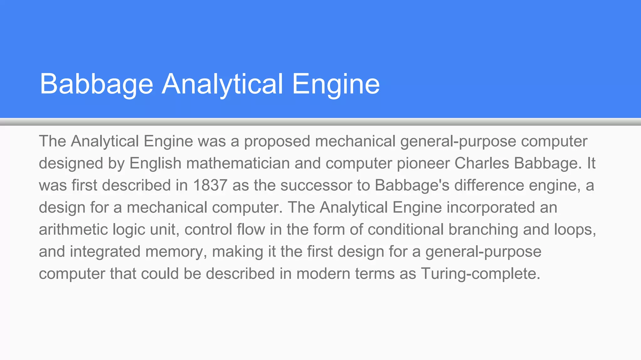 Babbage Analytical Engine
The Analytical Engine was a proposed mechanical general-purpose computer
designed by English mathematician and computer pioneer Charles Babbage. It
was first described in 1837 as the successor to Babbage's difference engine, a
design for a mechanical computer. The Analytical Engine incorporated an
arithmetic logic unit, control flow in the form of conditional branching and loops,
and integrated memory, making it the first design for a general-purpose
computer that could be described in modern terms as Turing-complete.
 