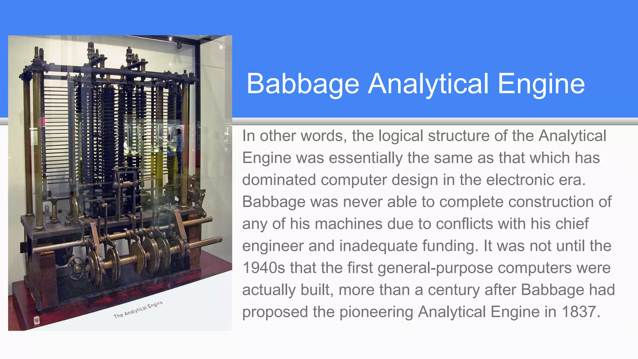 Babbage Analytical Engine
In other words, the logical structure of the Analytical
Engine was essentially the same as that which has
dominated computer design in the electronic era.
Babbage was never able to complete construction of
any of his machines due to conflicts with his chief
engineer and inadequate funding. It was not until the
1940s that the first general-purpose computers were
actually built, more than a century after Babbage had
proposed the pioneering Analytical Engine in 1837.
 