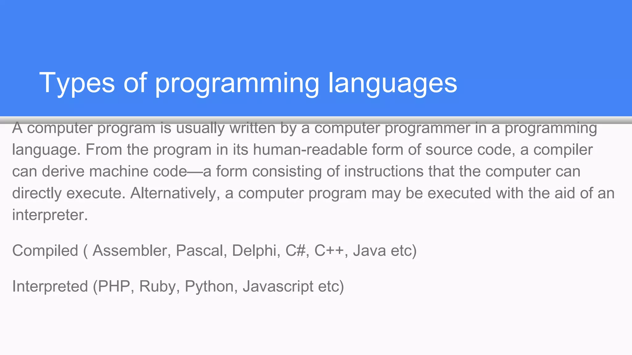 Types of programming languages
A computer program is usually written by a computer programmer in a programming
language. From the program in its human-readable form of source code, a compiler
can derive machine code—a form consisting of instructions that the computer can
directly execute. Alternatively, a computer program may be executed with the aid of an
interpreter.
Compiled ( Assembler, Pascal, Delphi, C#, C++, Java etc)
Interpreted (PHP, Ruby, Python, Javascript etc)
 