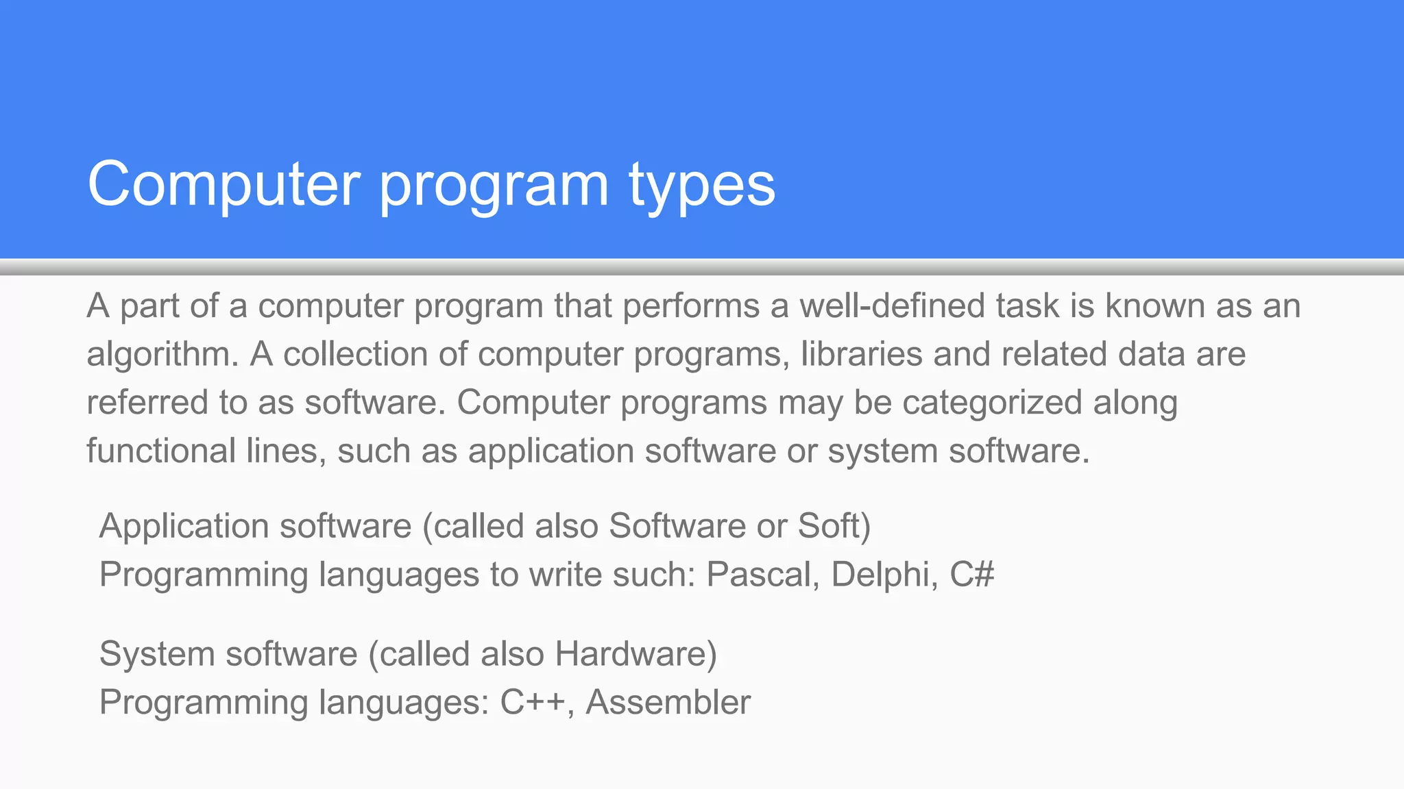 Computer program types
A part of a computer program that performs a well-defined task is known as an
algorithm. A collection of computer programs, libraries and related data are
referred to as software. Computer programs may be categorized along
functional lines, such as application software or system software.
Application software (called also Software or Soft)
Programming languages to write such: Pascal, Delphi, C#
System software (called also Hardware)
Programming languages: C++, Assembler
 