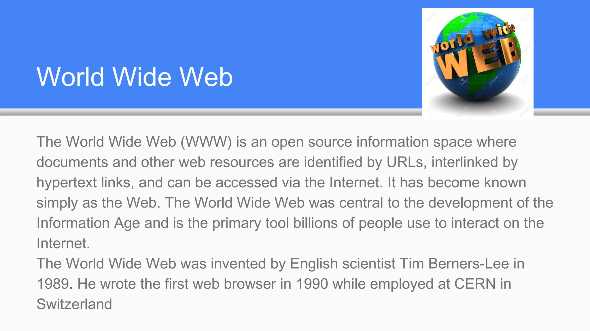 World Wide Web
The World Wide Web (WWW) is an open source information space where
documents and other web resources are identified by URLs, interlinked by
hypertext links, and can be accessed via the Internet. It has become known
simply as the Web. The World Wide Web was central to the development of the
Information Age and is the primary tool billions of people use to interact on the
Internet.
The World Wide Web was invented by English scientist Tim Berners-Lee in
1989. He wrote the first web browser in 1990 while employed at CERN in
Switzerland
 