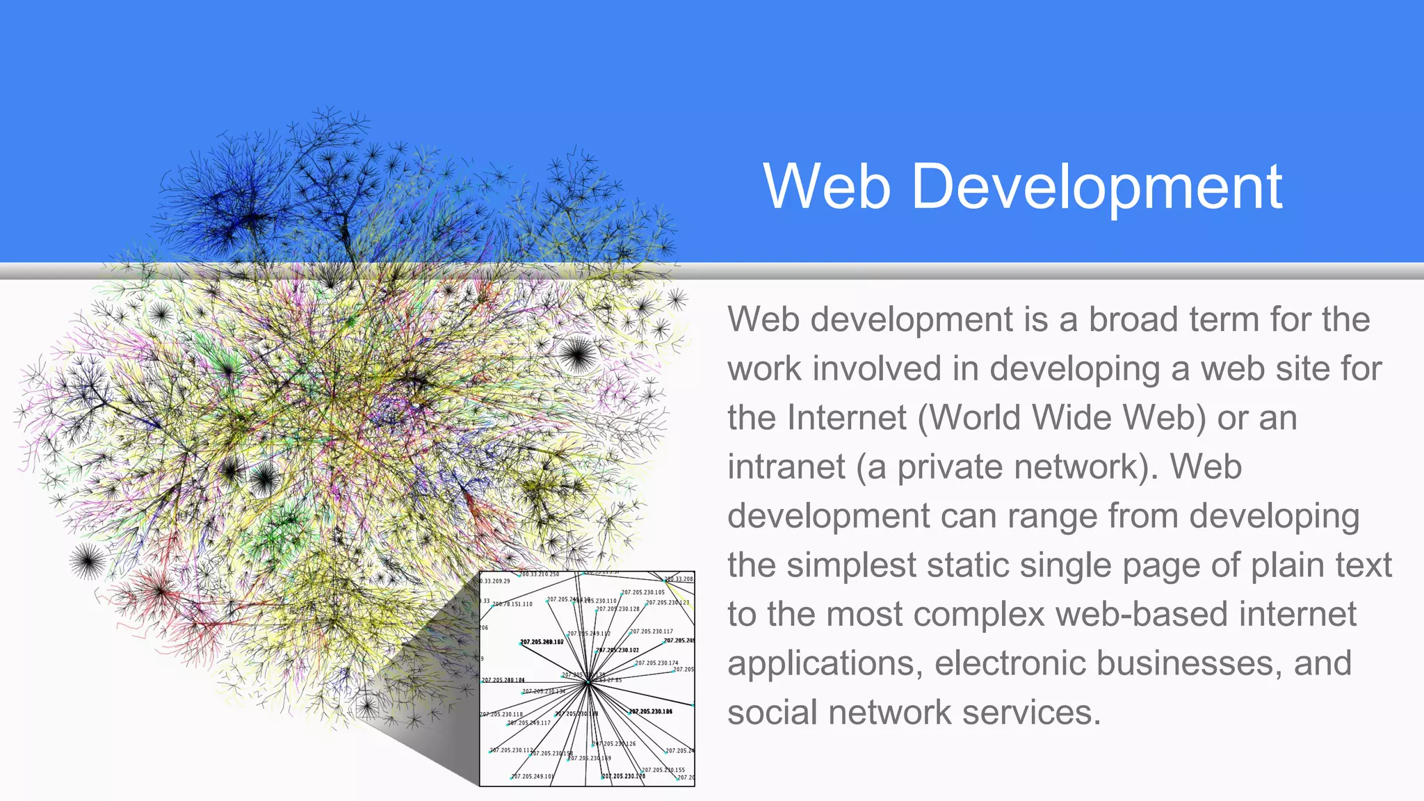 Web Development
Web development is a broad term for the
work involved in developing a web site for
the Internet (World Wide Web) or an
intranet (a private network). Web
development can range from developing
the simplest static single page of plain text
to the most complex web-based internet
applications, electronic businesses, and
social network services.
 