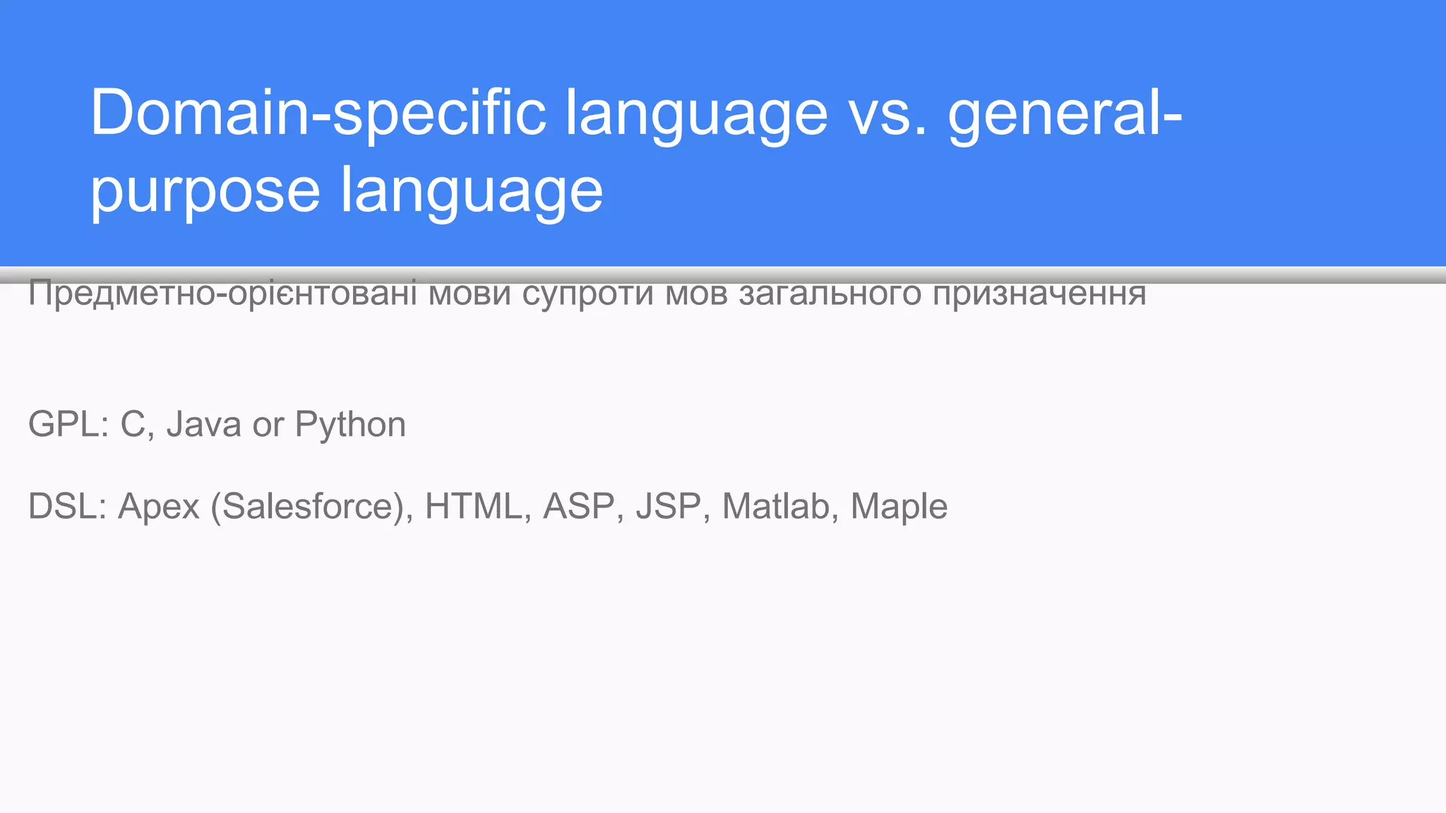 Domain-specific language vs. general-
purpose language
Предметно-орієнтовані мови супроти мов загального призначення
GPL: C, Java or Python
DSL: Apex (Salesforce), HTML, ASP, JSP, Matlab, Maple
 