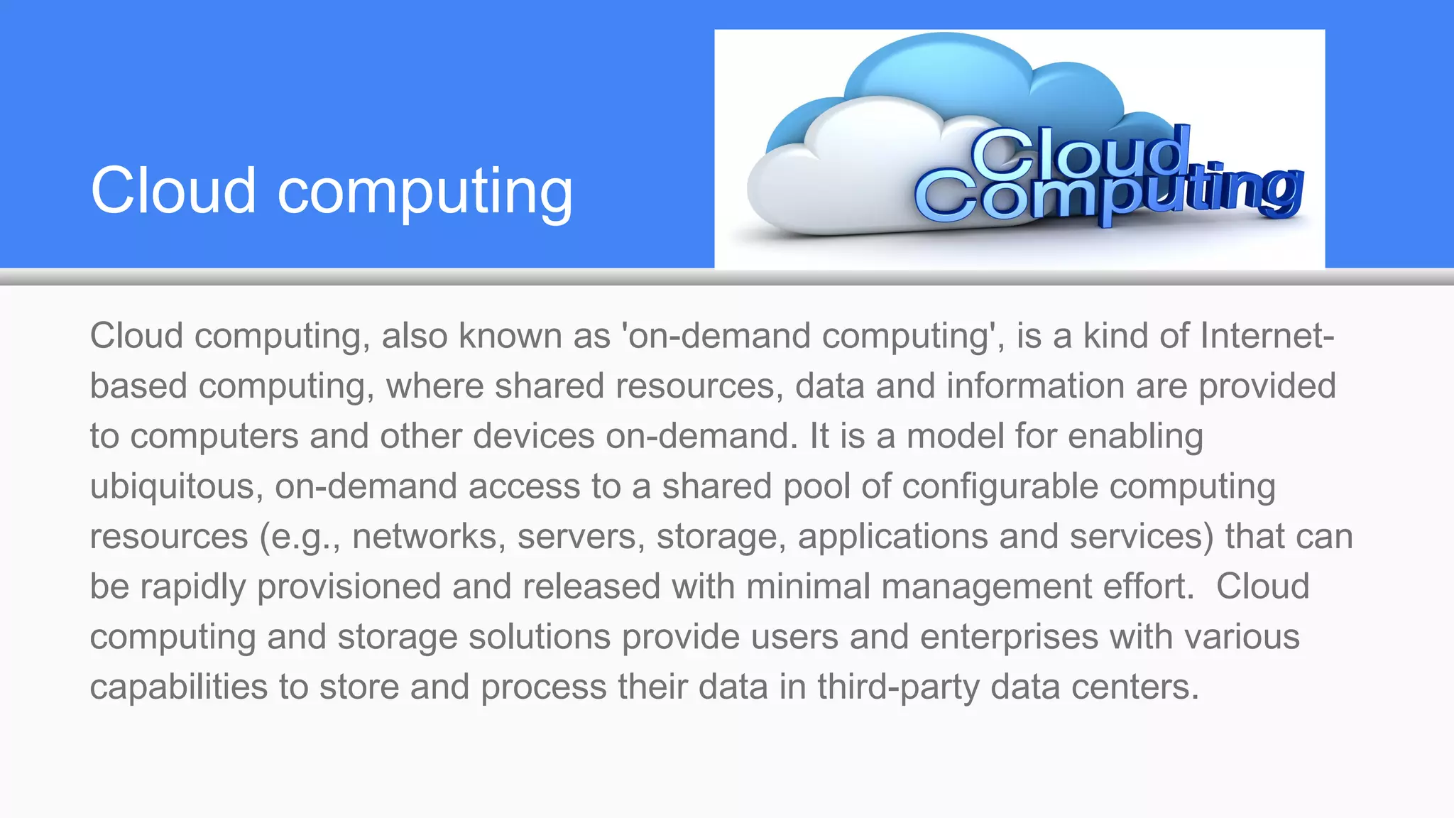 Cloud computing
Cloud computing, also known as 'on-demand computing', is a kind of Internet-
based computing, where shared resources, data and information are provided
to computers and other devices on-demand. It is a model for enabling
ubiquitous, on-demand access to a shared pool of configurable computing
resources (e.g., networks, servers, storage, applications and services) that can
be rapidly provisioned and released with minimal management effort. Cloud
computing and storage solutions provide users and enterprises with various
capabilities to store and process their data in third-party data centers.
 