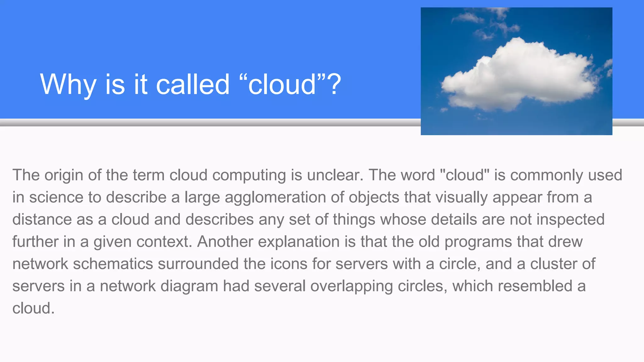 Why is it called “cloud”?
The origin of the term cloud computing is unclear. The word "cloud" is commonly used
in science to describe a large agglomeration of objects that visually appear from a
distance as a cloud and describes any set of things whose details are not inspected
further in a given context. Another explanation is that the old programs that drew
network schematics surrounded the icons for servers with a circle, and a cluster of
servers in a network diagram had several overlapping circles, which resembled a
cloud.
 