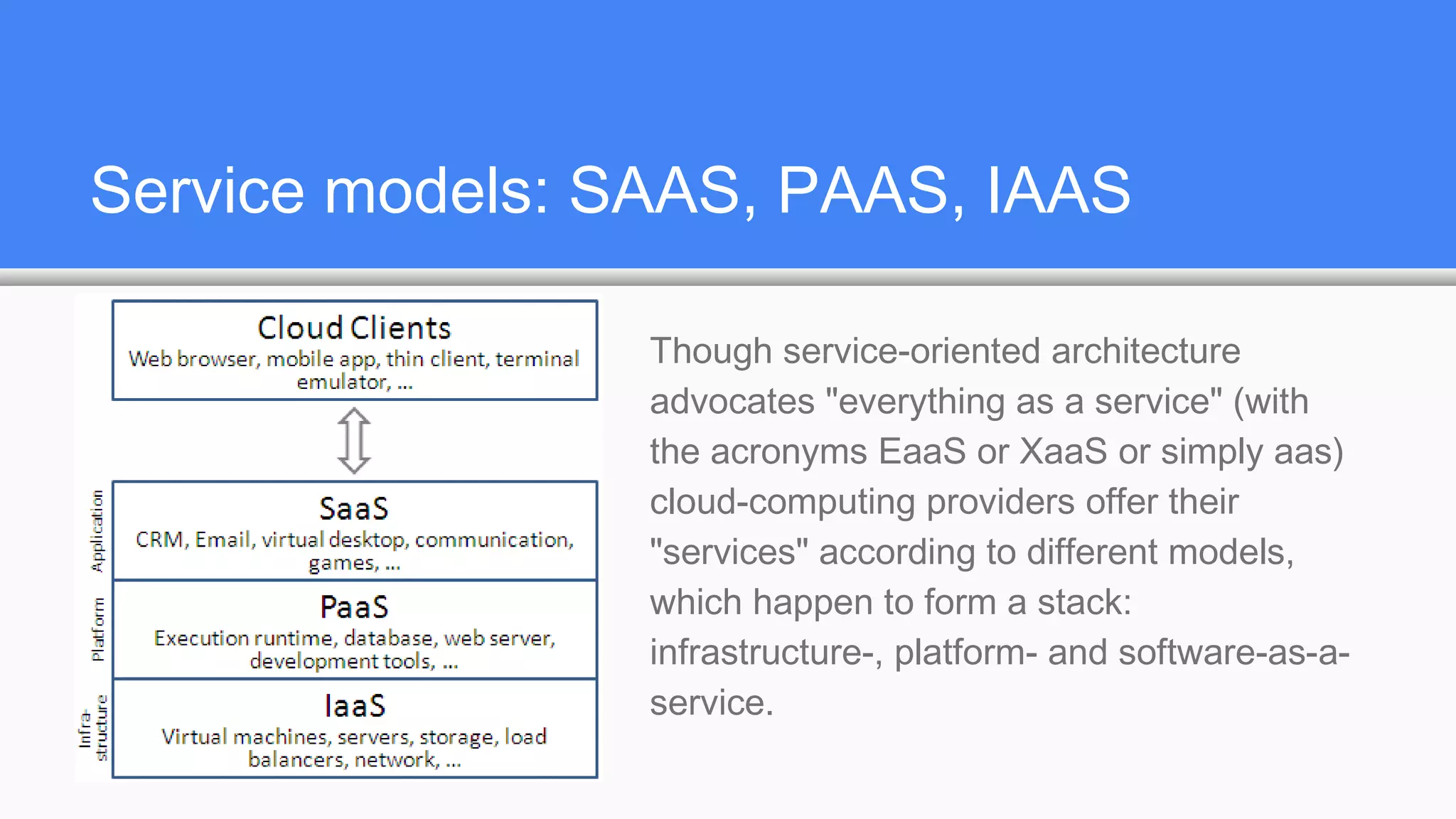 Service models: SAAS, PAAS, IAAS
Though service-oriented architecture
advocates "everything as a service" (with
the acronyms EaaS or XaaS or simply aas)
cloud-computing providers offer their
"services" according to different models,
which happen to form a stack:
infrastructure-, platform- and software-as-a-
service.
 