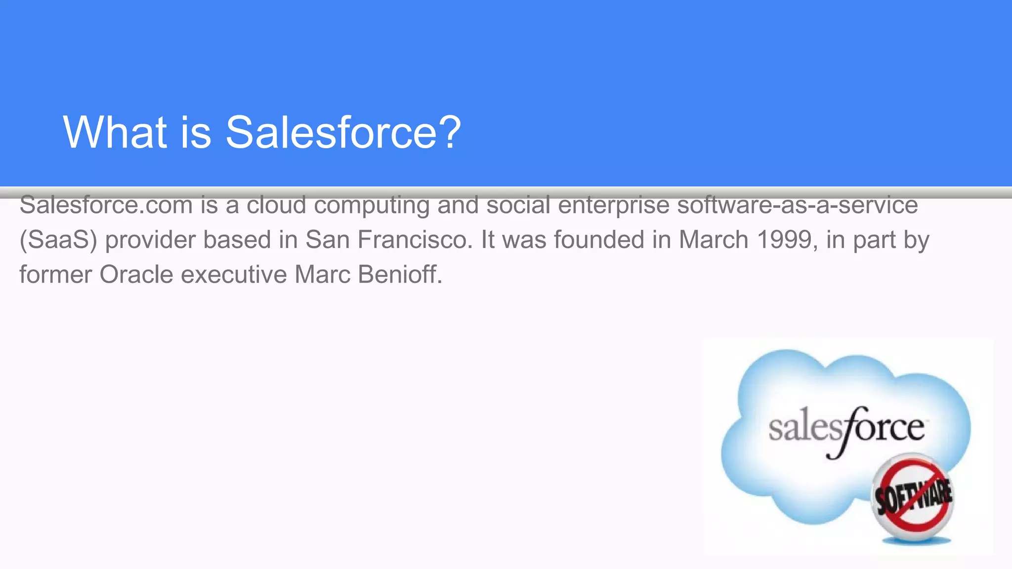What is Salesforce?
Salesforce.com is a cloud computing and social enterprise software-as-a-service
(SaaS) provider based in San Francisco. It was founded in March 1999, in part by
former Oracle executive Marc Benioff.
 