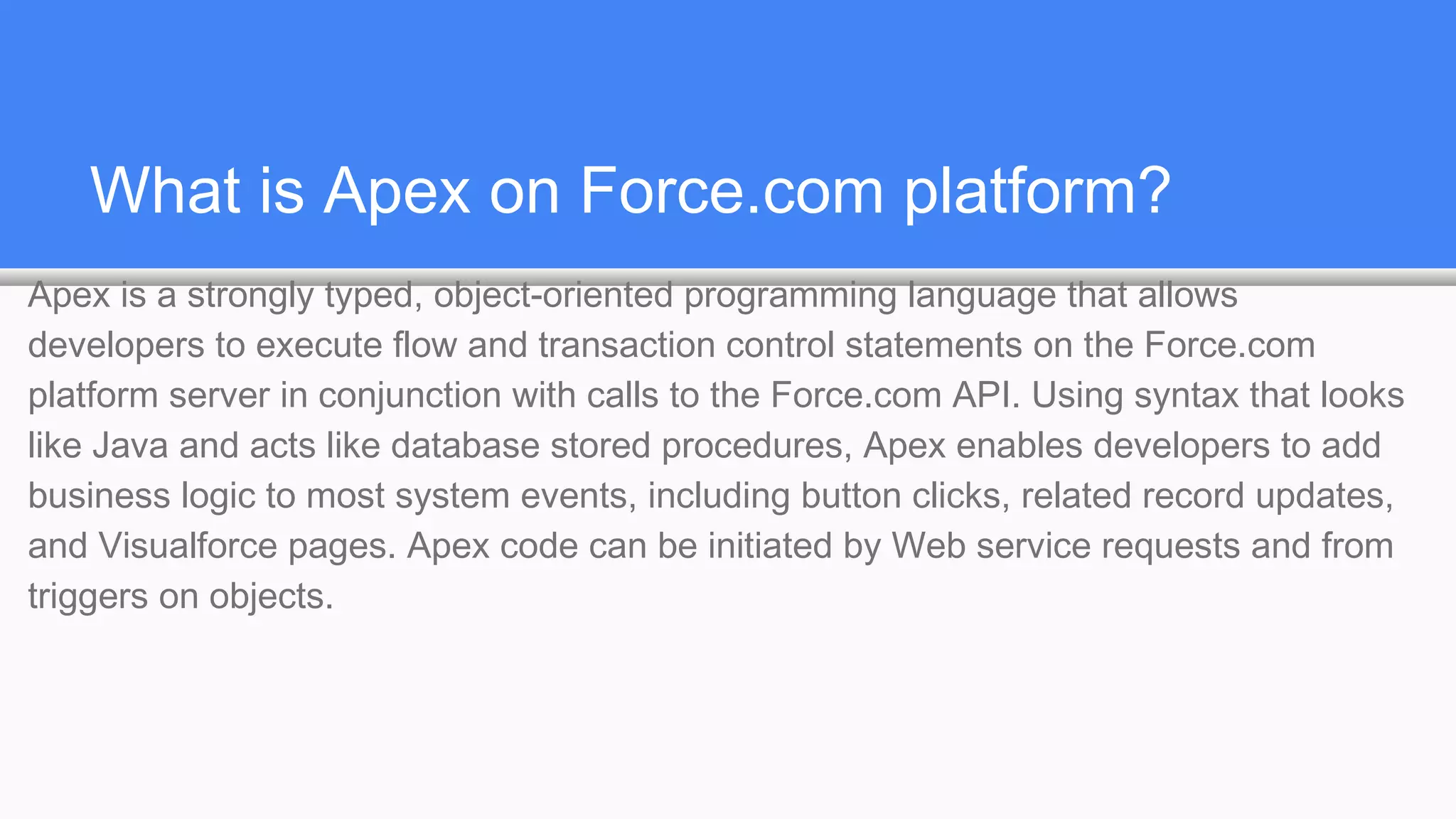 What is Apex on Force.com platform?
Apex is a strongly typed, object-oriented programming language that allows
developers to execute flow and transaction control statements on the Force.com
platform server in conjunction with calls to the Force.com​ API. Using syntax that looks
like Java and acts like database stored procedures, Apex enables developers to add
business logic to most system events, including button clicks, related record updates,
and Visualforce pages. Apex code can be initiated by Web service requests and from
triggers on objects.
 