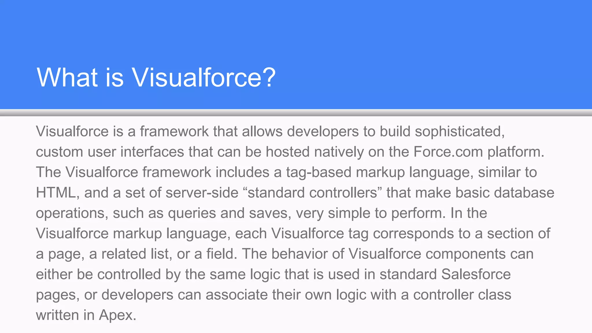 What is Visualforce?
Visualforce is a framework that allows developers to build sophisticated,
custom user interfaces that can be hosted natively on the Force.com platform.
The Visualforce framework includes a tag-based markup language, similar to
HTML, and a set of server-side “standard controllers” that make basic database
operations, such as queries and saves, very simple to perform. In the
Visualforce markup language, each Visualforce tag corresponds to a section of
a page, a related list, or a field. The behavior of Visualforce components can
either be controlled by the same logic that is used in standard Salesforce
pages, or developers can associate their own logic with a controller class
written in Apex.
 