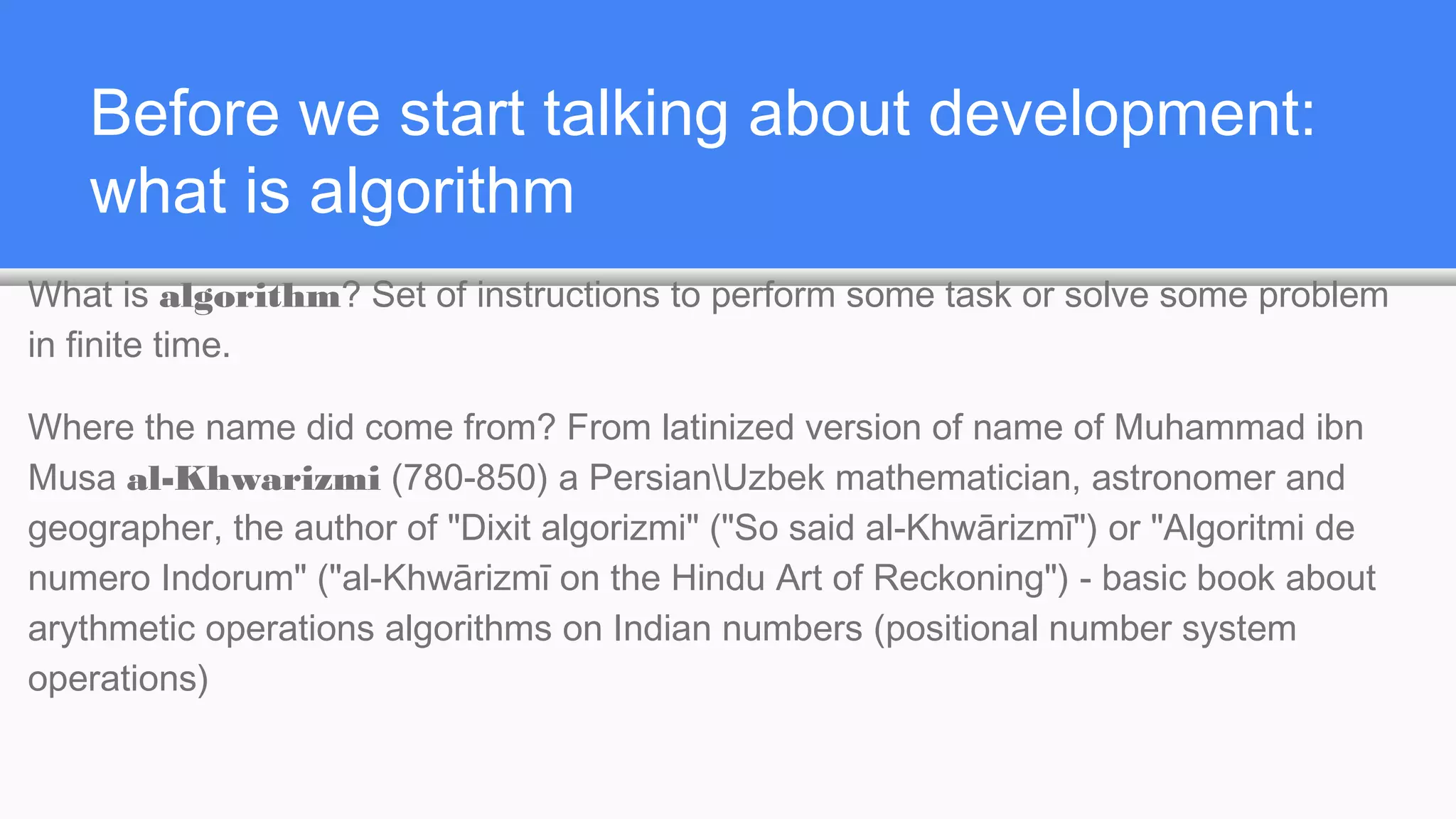 Before we start talking about development:
what is algorithm
What is algorithm? Set of instructions to perform some task or solve some problem
in finite time.
Where the name did come from? From latinized version of name of Muhammad ibn
Musa al-Khwarizmi (780-850) a PersianUzbek mathematician, astronomer and
geographer, the author of "Dixit algorizmi" ("So said al-Khwārizmī") or "Algoritmi de
numero Indorum" ("al-Khwārizmī on the Hindu Art of Reckoning") - basic book about
arythmetic operations algorithms on Indian numbers (positional number system
operations)
 