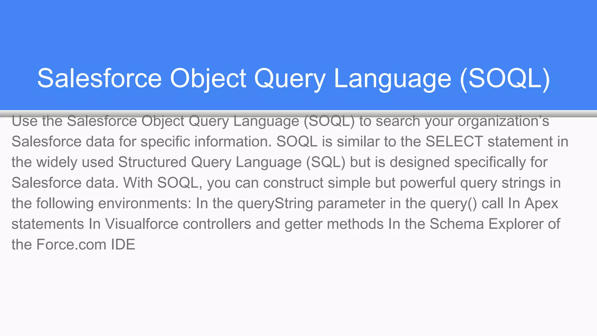 Salesforce Object Query Language (SOQL)
Use the Salesforce Object Query Language (SOQL) to search your organization’s
Salesforce data for specific information. SOQL is similar to the SELECT statement in
the widely used Structured Query Language (SQL) but is designed specifically for
Salesforce data. With SOQL, you can construct simple but powerful query strings in
the following environments: In the queryString parameter in the query() call In Apex
statements In Visualforce controllers and getter methods In the Schema Explorer of
the Force.com IDE
 