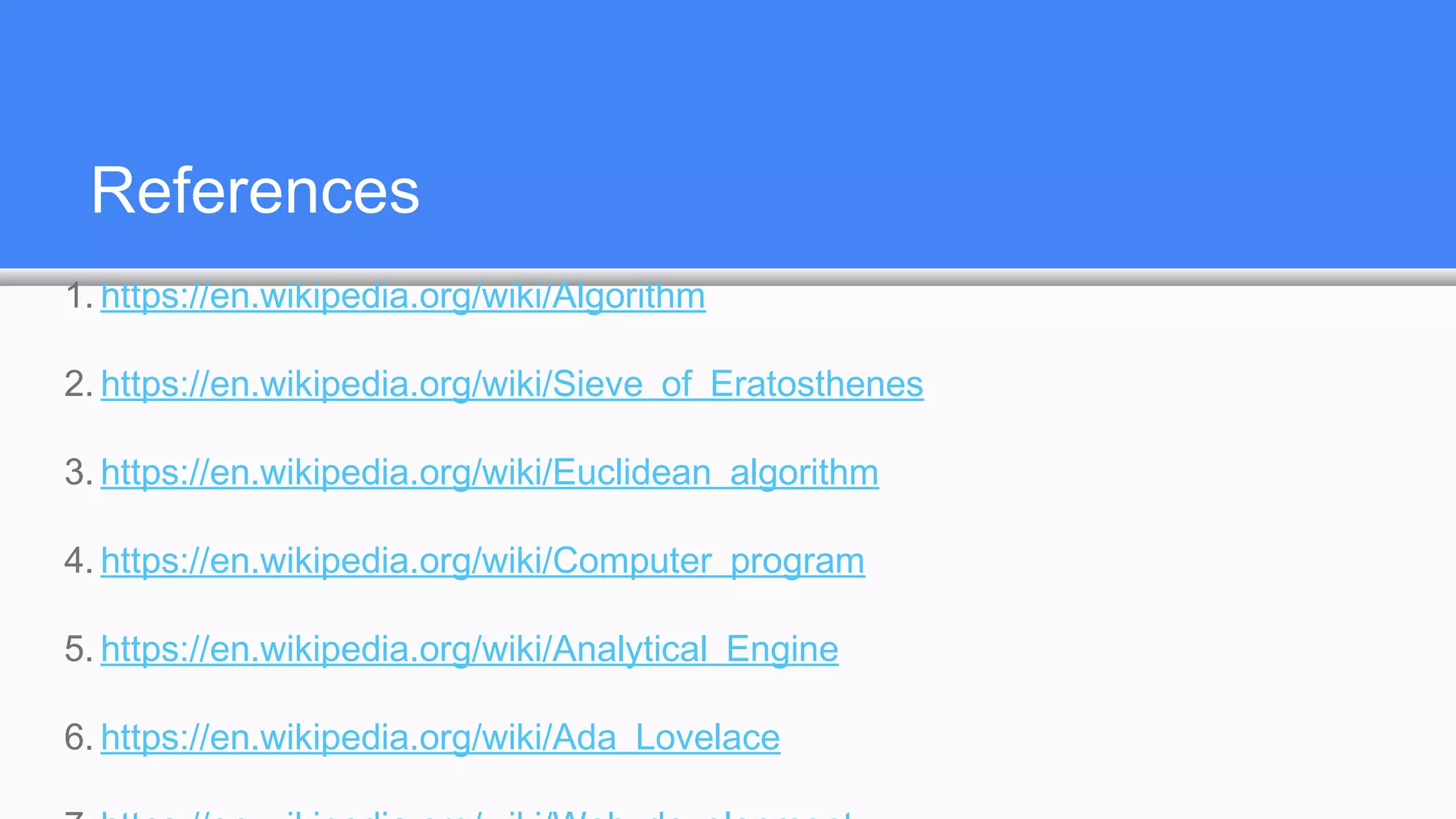 References
1. https://en.wikipedia.org/wiki/Algorithm
2. https://en.wikipedia.org/wiki/Sieve_of_Eratosthenes
3. https://en.wikipedia.org/wiki/Euclidean_algorithm
4. https://en.wikipedia.org/wiki/Computer_program
5. https://en.wikipedia.org/wiki/Analytical_Engine
6. https://en.wikipedia.org/wiki/Ada_Lovelace
 