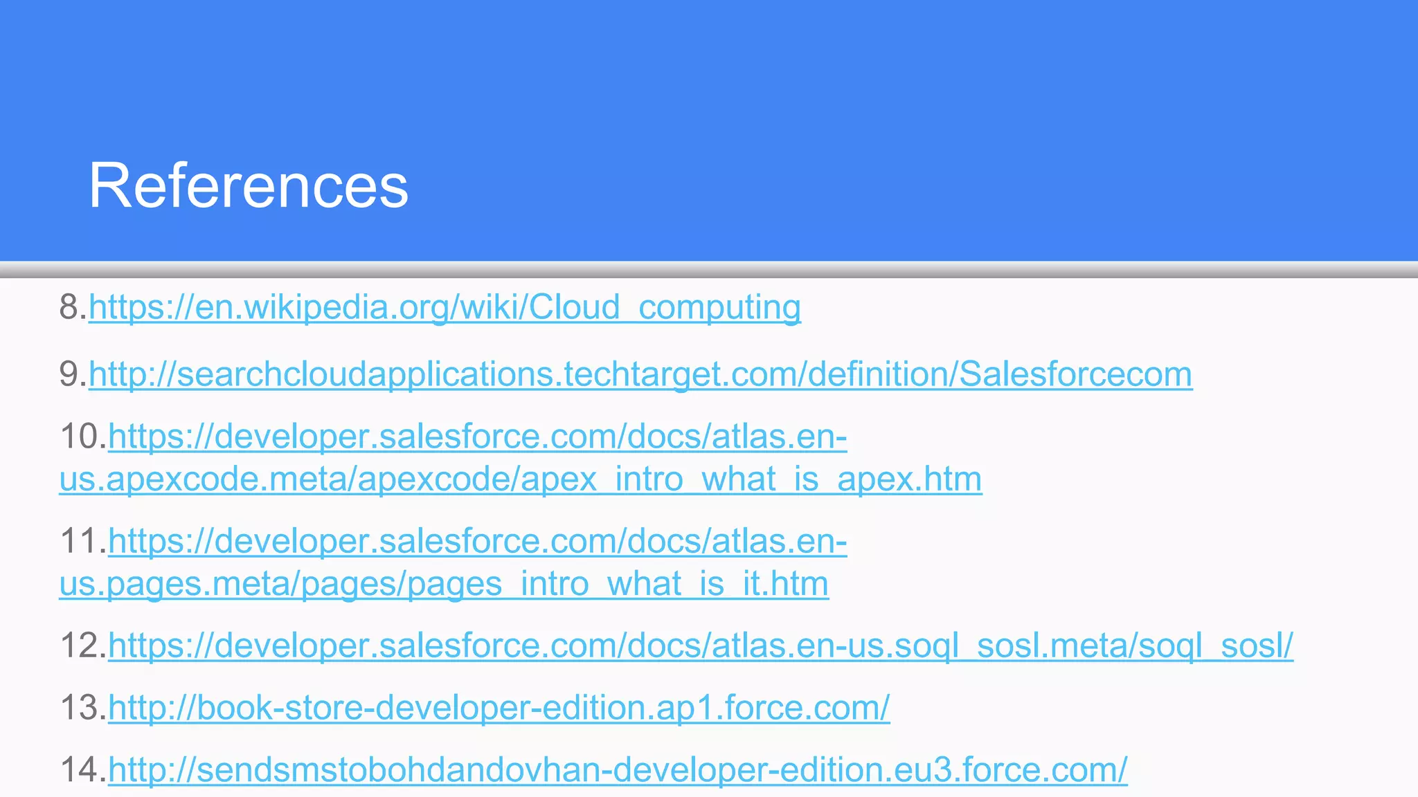 References
8.https://en.wikipedia.org/wiki/Cloud_computing
9.http://searchcloudapplications.techtarget.com/definition/Salesforcecom
10.https://developer.salesforce.com/docs/atlas.en-
us.apexcode.meta/apexcode/apex_intro_what_is_apex.htm
11.https://developer.salesforce.com/docs/atlas.en-
us.pages.meta/pages/pages_intro_what_is_it.htm
12.https://developer.salesforce.com/docs/atlas.en-us.soql_sosl.meta/soql_sosl/
13.http://book-store-developer-edition.ap1.force.com/
14.http://sendsmstobohdandovhan-developer-edition.eu3.force.com/
 