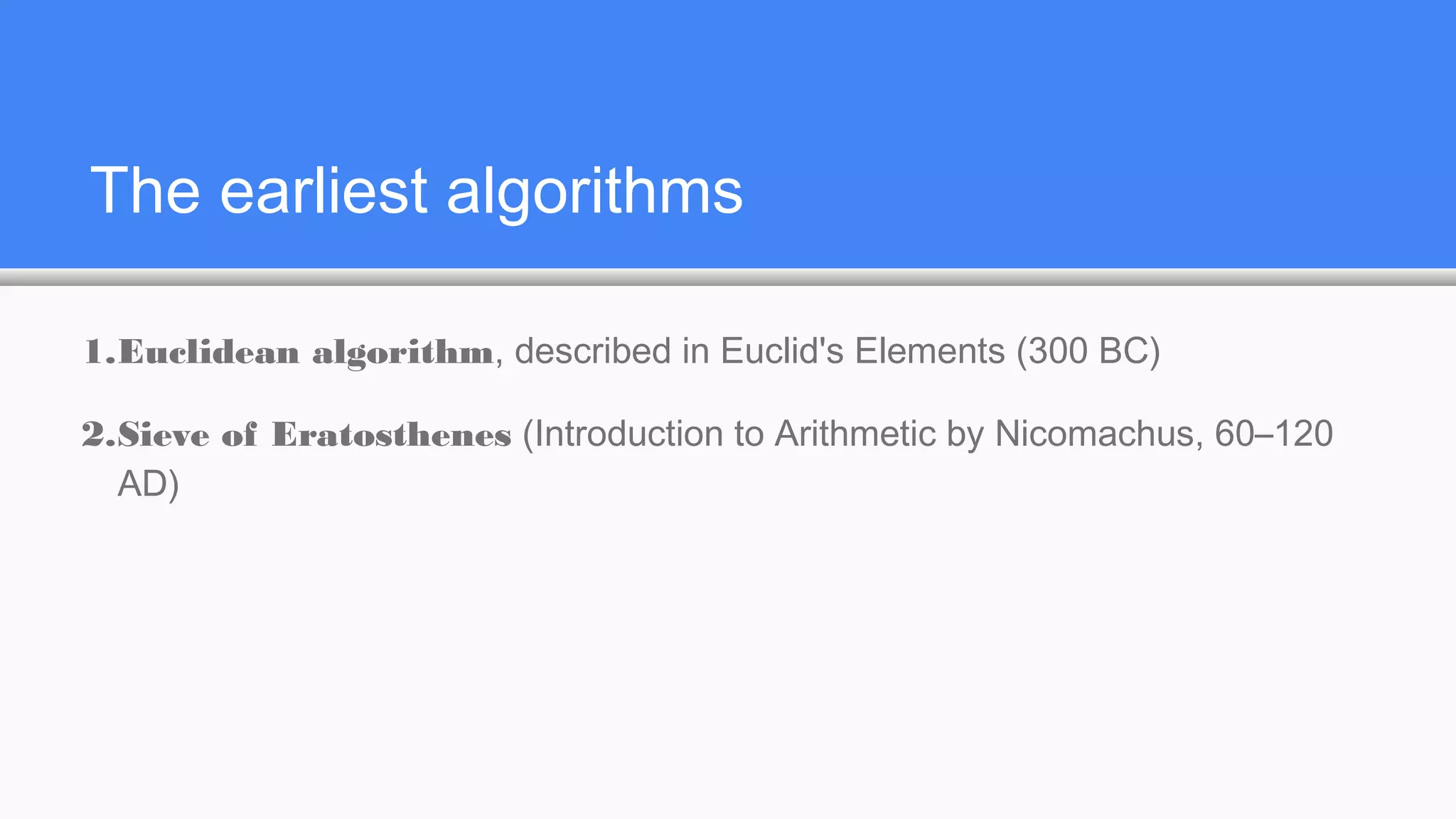 The earliest algorithms
1.Euclidean algorithm, described in Euclid's Elements (300 BC)
2.Sieve of Eratosthenes (Introduction to Arithmetic by Nicomachus, 60–120
AD)
 