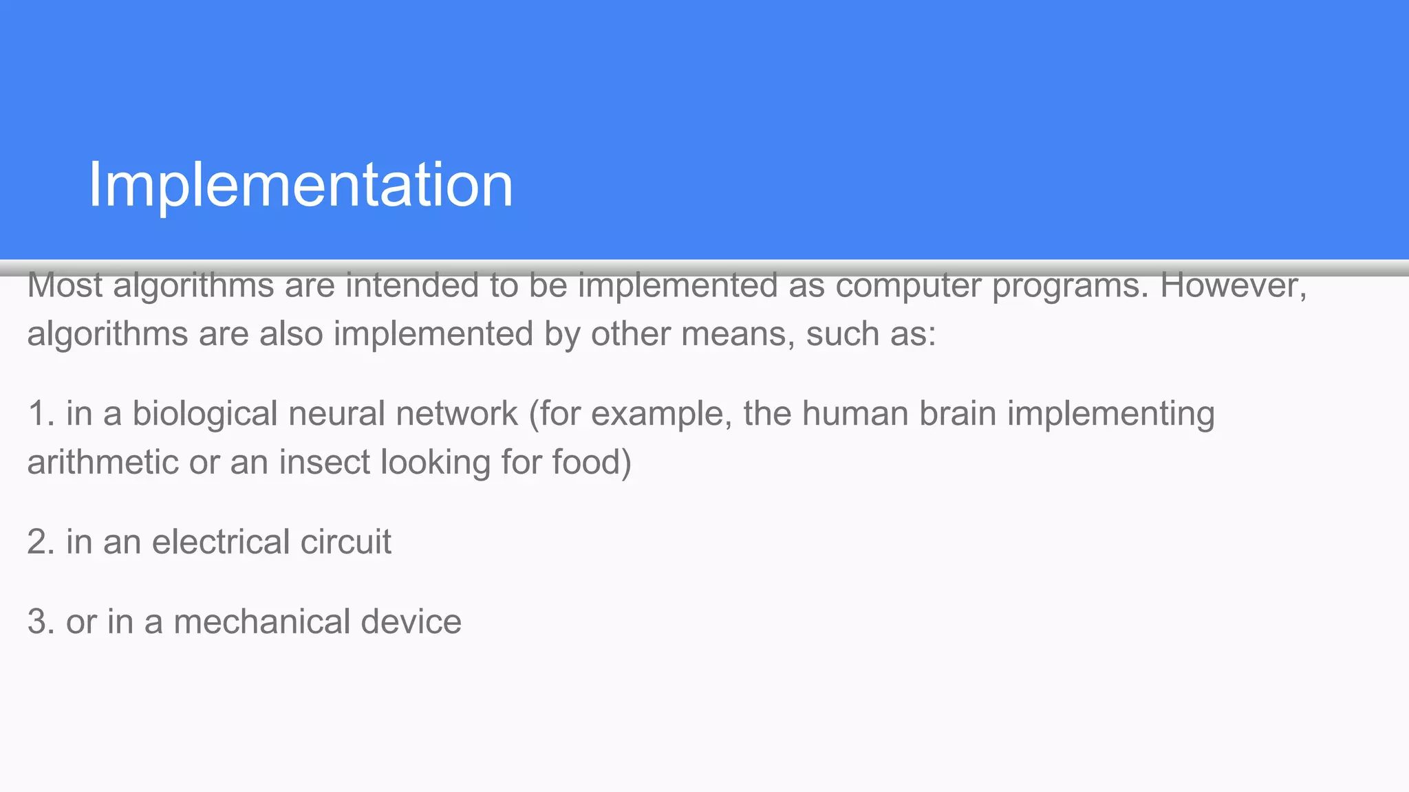 Implementation
Most algorithms are intended to be implemented as computer programs. However,
algorithms are also implemented by other means, such as:
1. in a biological neural network (for example, the human brain implementing
arithmetic or an insect looking for food)
2. in an electrical circuit
3. or in a mechanical device
 