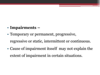 • Impairments –
• Temporary or permanent, progressive,
regressive or static, intermittent or continuous.
• Cause of impairment itsself may not explain the
extent of impairment in certain situations.
 