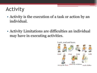 Activity
• Activity is the execution of a task or action by an
individual.
• Activity Limitations are difficulties an individual
may have in executing activities.
 