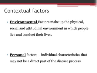 Contextual factors
• Environmental Factors make up the physical,
social and attitudinal environment in which people
live and conduct their lives.
• Personal factors – individual characteristics that
may not be a direct part of the disease process.
 