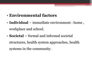 • Environmental factors
• Individual – immediate environment : home ,
workplace and school.
• Societal – formal and informal societal
structures, health system approaches, health
systems in the community.
 
