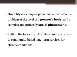 • Disability is a complex phenomena that is both a
problem at the level of a person's body, and a
complex and primarily social phenomena.
• Shift in the focus from hospital-based acute care
to community-based long-term services for
chronic conditions.
 