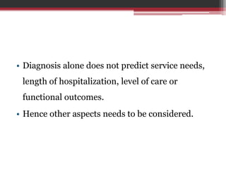 • Diagnosis alone does not predict service needs,
length of hospitalization, level of care or
functional outcomes.
• Hence other aspects needs to be considered.
 