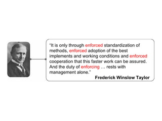  It is only through  enforced  standardization of methods,  enforced  adoption of the best implements and working conditions and  enforced  cooperation that this faster work can be assured. And the duty of  enforcing   rests with management alone. Frederick Winslow Taylor 
