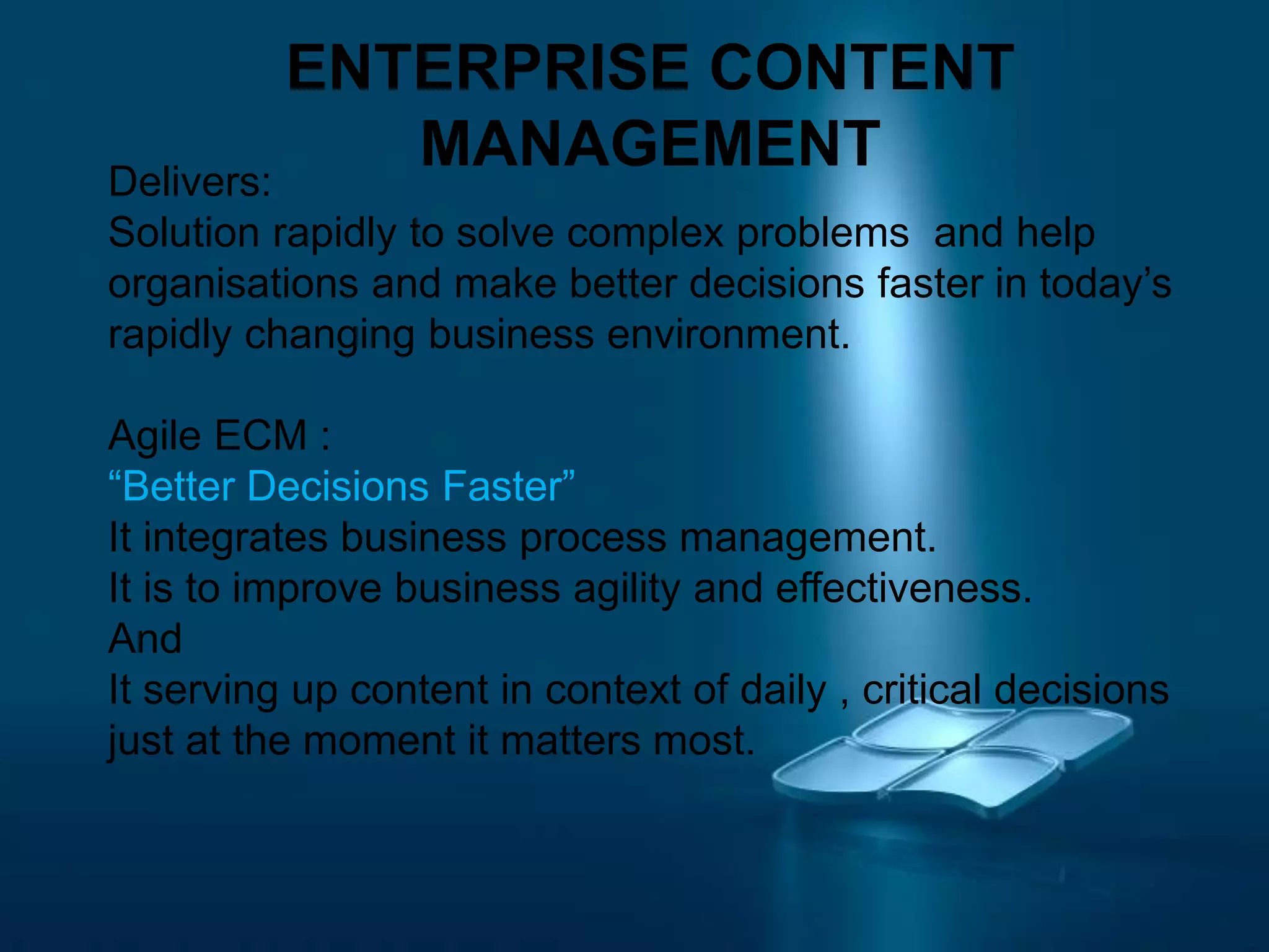 ENTERPRISE CONTENT
MANAGEMENTDelivers:
Solution rapidly to solve complex problems and help
organisations and make better decisions faster in today’s
rapidly changing business environment.
Agile ECM :
“Better Decisions Faster”
It integrates business process management.
It is to improve business agility and effectiveness.
And
It serving up content in context of daily , critical decisions
just at the moment it matters most.
 
