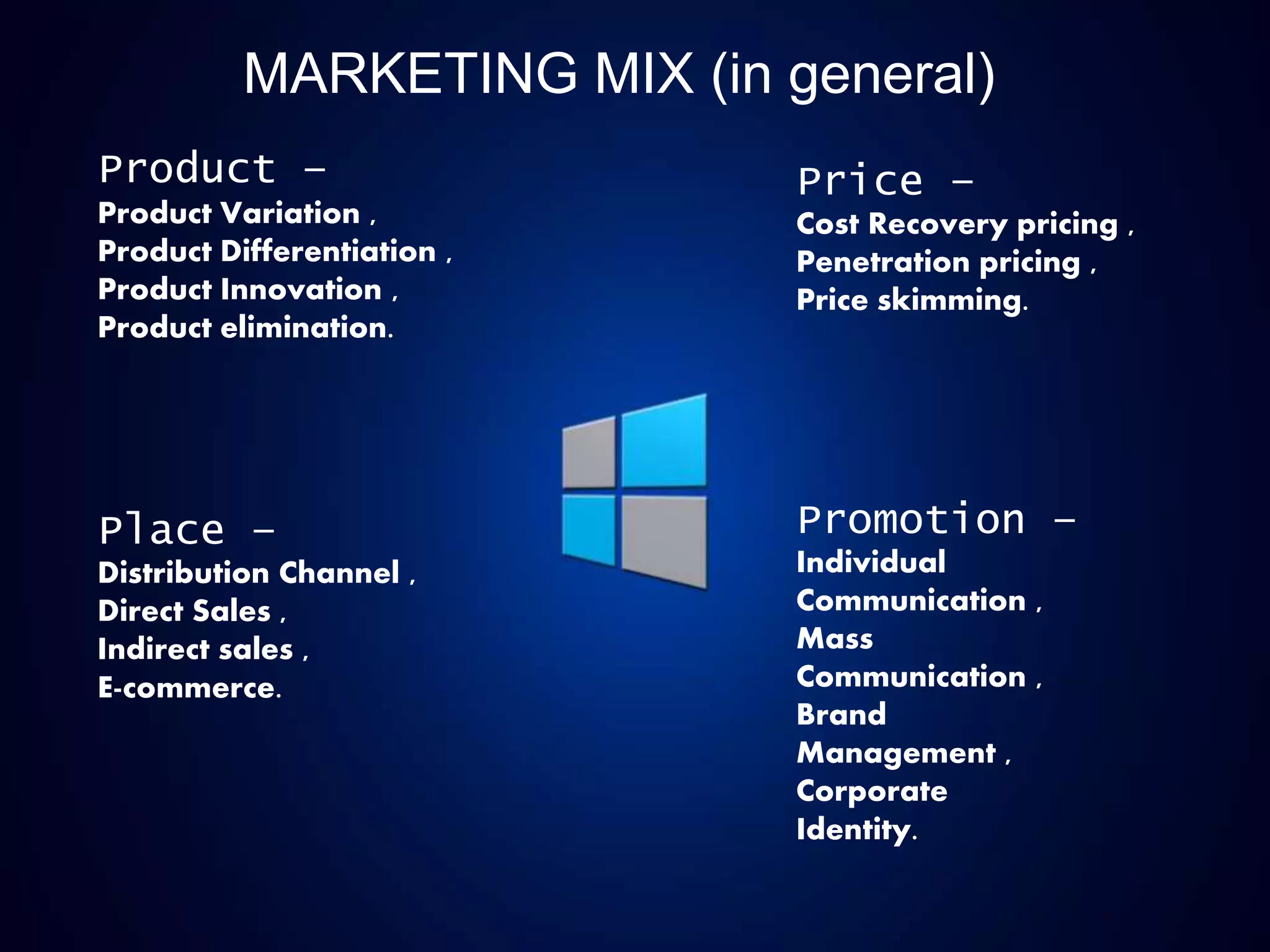 MARKETING MIX (in general)
Product –
Product Variation ,
Product Differentiation ,
Product Innovation ,
Product elimination.
Place –
Distribution Channel ,
Direct Sales ,
Indirect sales ,
E-commerce.
Price –
Cost Recovery pricing ,
Penetration pricing ,
Price skimming.
Promotion –
Individual
Communication ,
Mass
Communication ,
Brand
Management ,
Corporate
Identity.
 