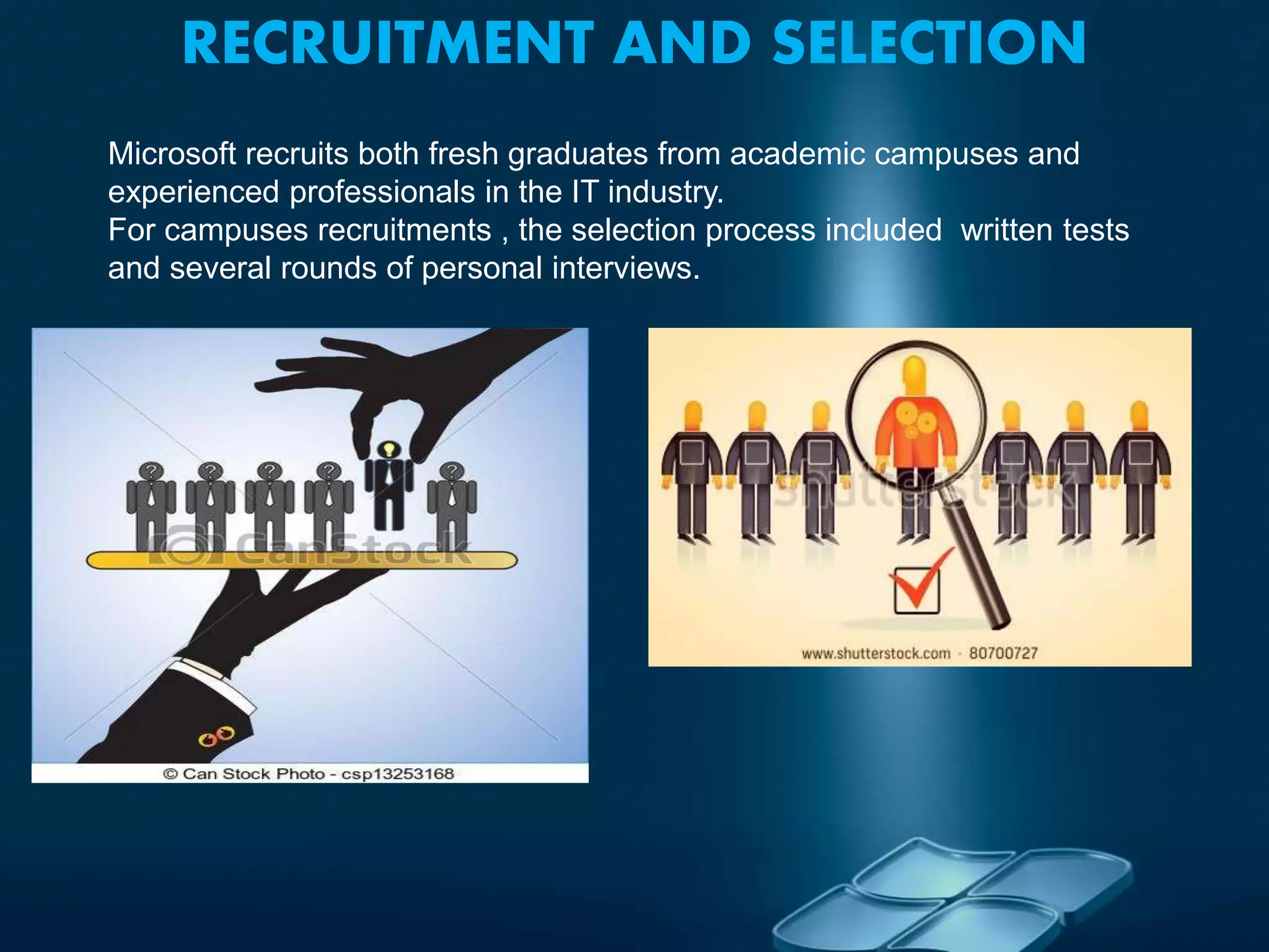 RECRUITMENT AND SELECTION
Microsoft recruits both fresh graduates from academic campuses and
experienced professionals in the IT industry.
For campuses recruitments , the selection process included written tests
and several rounds of personal interviews.
 
