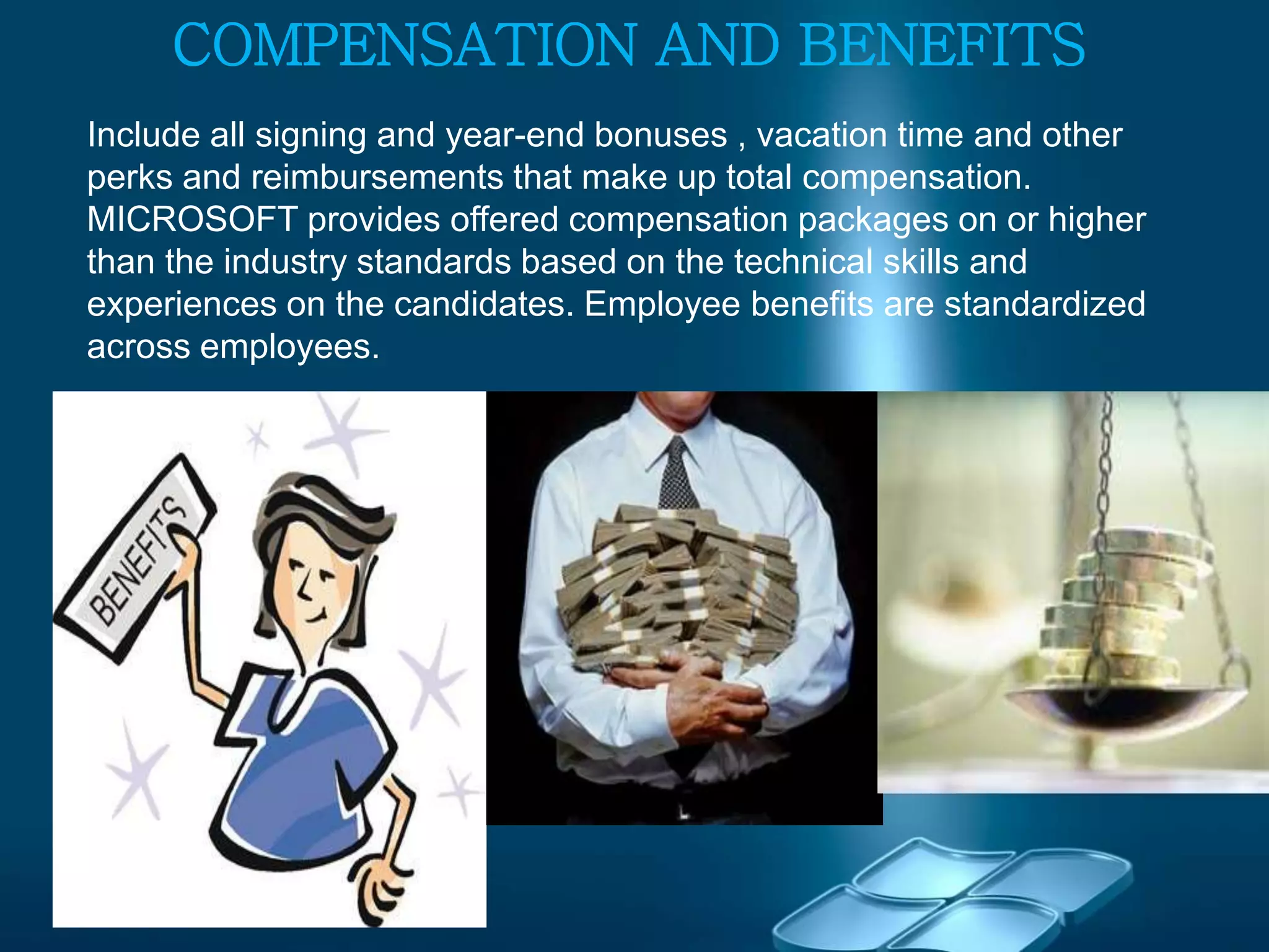 COMPENSATION AND BENEFITS
Include all signing and year-end bonuses , vacation time and other
perks and reimbursements that make up total compensation.
MICROSOFT provides offered compensation packages on or higher
than the industry standards based on the technical skills and
experiences on the candidates. Employee benefits are standardized
across employees.
 
