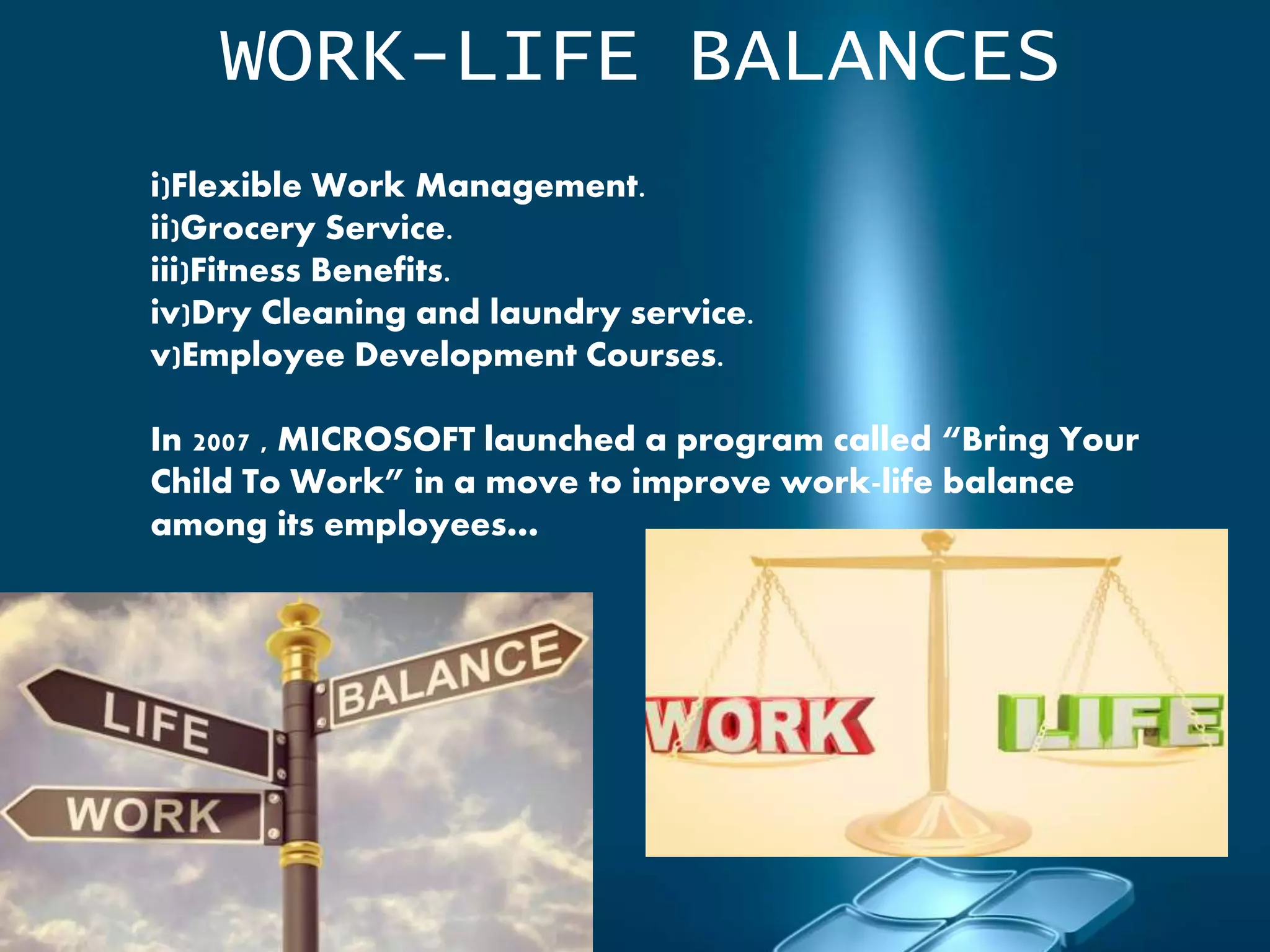 WORK-LIFE BALANCES
i)Flexible Work Management.
ii)Grocery Service.
iii)Fitness Benefits.
iv)Dry Cleaning and laundry service.
v)Employee Development Courses.
In 2007 , MICROSOFT launched a program called “Bring Your
Child To Work” in a move to improve work-life balance
among its employees…
 