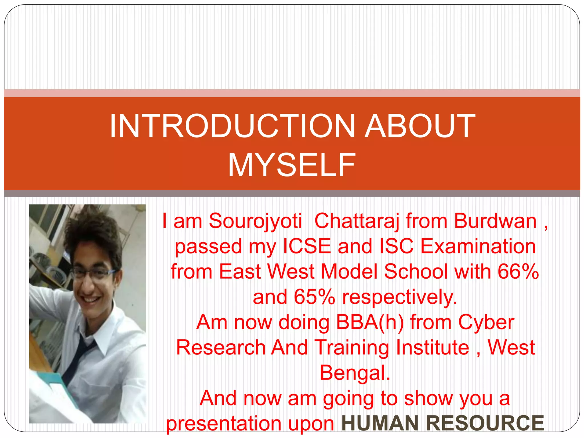 I am Sourojyoti Chattaraj from Burdwan ,
passed my ICSE and ISC Examination
from East West Model School with 66%
and 65% respectively.
Am now doing BBA(h) from Cyber
Research And Training Institute , West
Bengal.
And now am going to show you a
presentation upon HUMAN RESOURCE
INTRODUCTION ABOUT
MYSELF
 