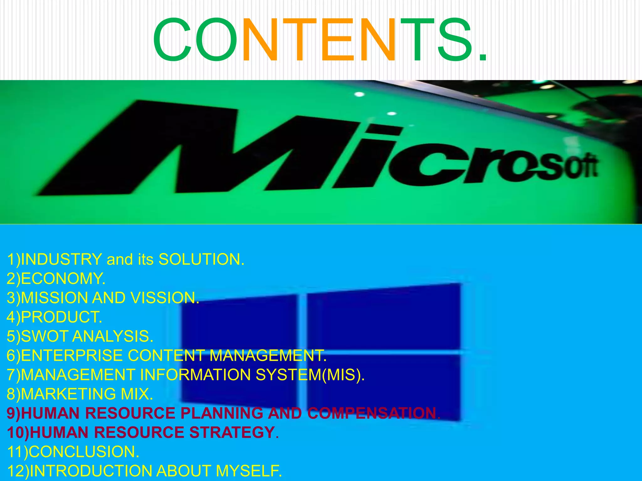 CONTENTS.
1)INDUSTRY and its SOLUTION.
2)ECONOMY.
3)MISSION AND VISSION.
4)PRODUCT.
5)SWOT ANALYSIS.
6)ENTERPRISE CONTENT MANAGEMENT.
7)MANAGEMENT INFORMATION SYSTEM(MIS).
8)MARKETING MIX.
9)HUMAN RESOURCE PLANNING AND COMPENSATION.
10)HUMAN RESOURCE STRATEGY.
11)CONCLUSION.
12)INTRODUCTION ABOUT MYSELF.
 
