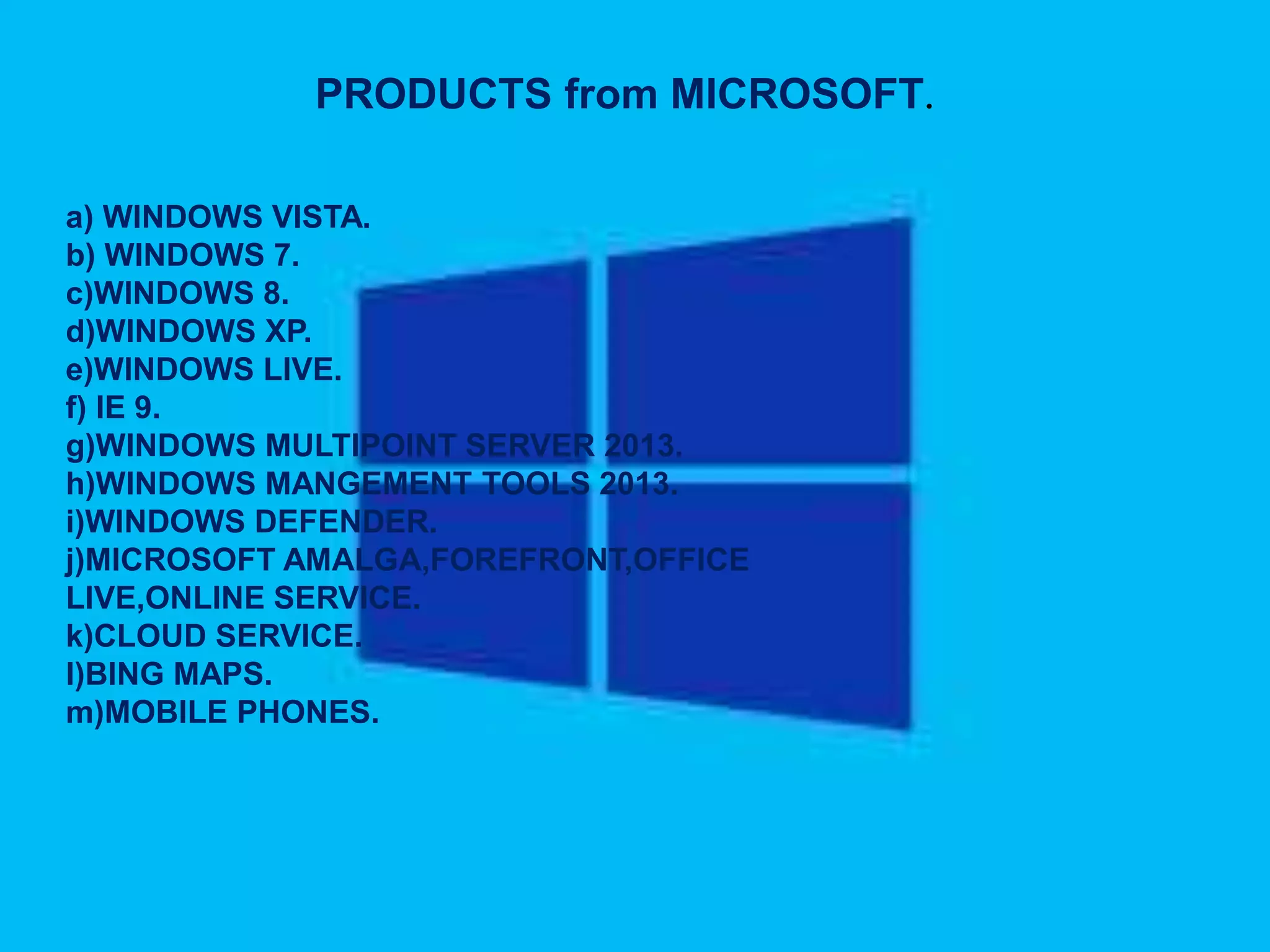 PRODUCTS from MICROSOFT.
a) WINDOWS VISTA.
b) WINDOWS 7.
c)WINDOWS 8.
d)WINDOWS XP.
e)WINDOWS LIVE.
f) IE 9.
g)WINDOWS MULTIPOINT SERVER 2013.
h)WINDOWS MANGEMENT TOOLS 2013.
i)WINDOWS DEFENDER.
j)MICROSOFT AMALGA,FOREFRONT,OFFICE
LIVE,ONLINE SERVICE.
k)CLOUD SERVICE.
l)BING MAPS.
m)MOBILE PHONES.
 
