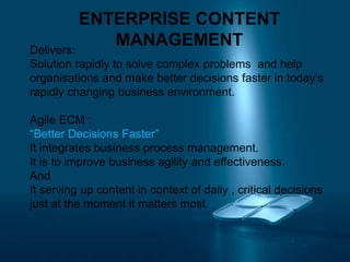 ENTERPRISE CONTENT
MANAGEMENTDelivers:
Solution rapidly to solve complex problems and help
organisations and make better decisions faster in today’s
rapidly changing business environment.
Agile ECM :
“Better Decisions Faster”
It integrates business process management.
It is to improve business agility and effectiveness.
And
It serving up content in context of daily , critical decisions
just at the moment it matters most.
 