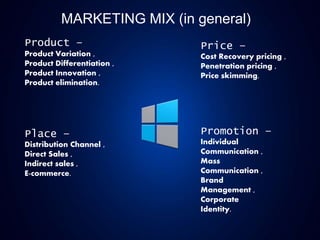 MARKETING MIX (in general)
Product –
Product Variation ,
Product Differentiation ,
Product Innovation ,
Product elimination.
Place –
Distribution Channel ,
Direct Sales ,
Indirect sales ,
E-commerce.
Price –
Cost Recovery pricing ,
Penetration pricing ,
Price skimming.
Promotion –
Individual
Communication ,
Mass
Communication ,
Brand
Management ,
Corporate
Identity.
 