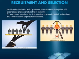 RECRUITMENT AND SELECTION
Microsoft recruits both fresh graduates from academic campuses and
experienced professionals in the IT industry.
For campuses recruitments , the selection process included written tests
and several rounds of personal interviews.
 