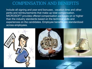 COMPENSATION AND BENEFITS
Include all signing and year-end bonuses , vacation time and other
perks and reimbursements that make up total compensation.
MICROSOFT provides offered compensation packages on or higher
than the industry standards based on the technical skills and
experiences on the candidates. Employee benefits are standardized
across employees.
 