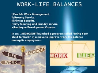 WORK-LIFE BALANCES
i)Flexible Work Management.
ii)Grocery Service.
iii)Fitness Benefits.
iv)Dry Cleaning and laundry service.
v)Employee Development Courses.
In 2007 , MICROSOFT launched a program called “Bring Your
Child To Work” in a move to improve work-life balance
among its employees…
 