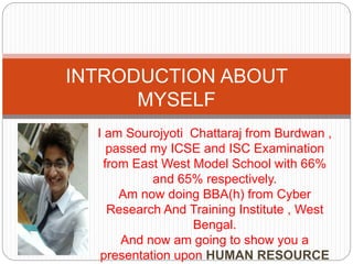 I am Sourojyoti Chattaraj from Burdwan ,
passed my ICSE and ISC Examination
from East West Model School with 66%
and 65% respectively.
Am now doing BBA(h) from Cyber
Research And Training Institute , West
Bengal.
And now am going to show you a
presentation upon HUMAN RESOURCE
INTRODUCTION ABOUT
MYSELF
 