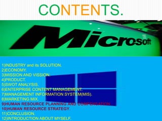 CONTENTS.
1)INDUSTRY and its SOLUTION.
2)ECONOMY.
3)MISSION AND VISSION.
4)PRODUCT.
5)SWOT ANALYSIS.
6)ENTERPRISE CONTENT MANAGEMENT.
7)MANAGEMENT INFORMATION SYSTEM(MIS).
8)MARKETING MIX.
9)HUMAN RESOURCE PLANNING AND COMPENSATION.
10)HUMAN RESOURCE STRATEGY.
11)CONCLUSION.
12)INTRODUCTION ABOUT MYSELF.
 