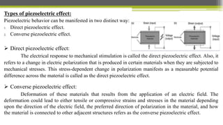 Types of piezoelectric effect:
Piezoelectric behavior can be manifested in two distinct way:
1. Direct piezoelectric effect.
2. Converse piezoelectric effect.
 Direct piezoelectric effect:
The electrical response to mechanical stimulation is called the direct piezoelectric effect. Also, it
refers to a change in electric polarization that is produced in certain materials when they are subjected to
mechanical stresses. This stress-dependent change in polarization manifests as a measurable potential
difference across the material is called as the direct piezoelectric effect.
 Converse piezoelectric effect:
Deformation of these materials that results from the application of an electric field. The
deformation could lead to either tensile or compressive strains and stresses in the material depending
upon the direction of the electric field, the preferred direction of polarization in the material, and how
the material is connected to other adjacent structures refers as the converse piezoelectric effect.
 