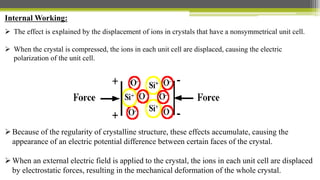 Internal Working:
 The effect is explained by the displacement of ions in crystals that have a nonsymmetrical unit cell.
 When the crystal is compressed, the ions in each unit cell are displaced, causing the electric
polarization of the unit cell.
Because of the regularity of crystalline structure, these effects accumulate, causing the
appearance of an electric potential difference between certain faces of the crystal.
When an external electric field is applied to the crystal, the ions in each unit cell are displaced
by electrostatic forces, resulting in the mechanical deformation of the whole crystal.
 