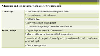 Advantage and Dis-advantage of piezoelectric material:
Advantage 1.Unaffected by external electromagnetic fields.
2.Harvesting energy from human.
3.Pollution free.
4.Easy replacement of equipment
5.It can use for high range of sensors and actuators.
Dis-advantage 1.Crystal is prone to crack if overstressed.
2.May get affected by long use at high temperatures.
3.material should be packed properly and connections sealed and made water
proof and rigid.
4.Cost is too expensive.
 
