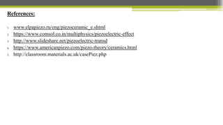 References:
1. www.elpapiezo.ru/eng/piezoceramic_e.shtml
2. https://www.comsol.co.in/multiphysics/piezoelectric-effect
3. http://www.slideshare.net/piezoelectric-transd
4. https://www.americanpiezo.com/piezo-theory/ceramics.html
5. http://classroom.materials.ac.uk/casePiez.php
 