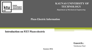 Introduction on PZT Piezo-electric
KAUNAS UNIVERSITY OF
TECHNOLOGY
Department of Mechanical Engineering
Piezo Electric Information
Prepared By :
Yatinkumar Patel
Kaunas 2016
 