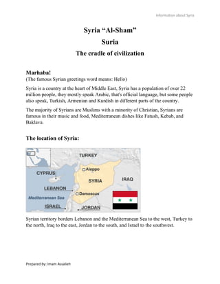 Information about Syria
Prepared by: Imam Assalieh
Syria “Al-Sham”
Suria
The cradle of civilization
Marhaba!
(The famous Syrian greetings word means: Hello)
Syria is a country at the heart of Middle East, Syria has a population of over 22
million people, they mostly speak Arabic, that's official language, but some people
also speak, Turkish, Armenian and Kurdish in different parts of the country.
The majority of Syrians are Muslims with a minority of Christian, Syrians are
famous in their music and food, Mediterranean dishes like Fatush, Kebab, and
Baklava.
The location of Syria:
Syrian territory borders Lebanon and the Mediterranean Sea to the west, Turkey to
the north, Iraq to the east, Jordan to the south, and Israel to the southwest.
 