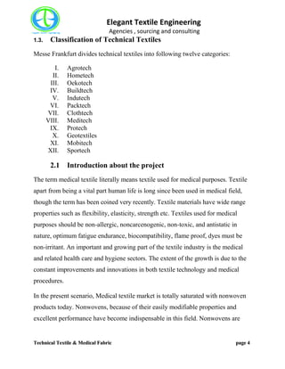 Elegant Textile Engineering
Agencies , sourcing and consulting
Technical Textile & Medical Fabric page 4
1.3. Classification of Technical Textiles
Messe Frankfurt divides technical textiles into following twelve categories:
I. Agrotech
II. Hometech
III. Oekotech
IV. Buildtech
V. Indutech
VI. Packtech
VII. Clothtech
VIII. Meditech
IX. Protech
X. Geotextiles
XI. Mobitech
XII. Sportech
2.1 Introduction about the project
The term medical textile literally means textile used for medical purposes. Textile
apart from being a vital part human life is long since been used in medical field,
though the term has been coined very recently. Textile materials have wide range
properties such as flexibility, elasticity, strength etc. Textiles used for medical
purposes should be non-allergic, noncarcenogenic, non-toxic, and antistatic in
nature, optimum fatigue endurance, biocompatibility, flame proof, dyes must be
non-irritant. An important and growing part of the textile industry is the medical
and related health care and hygiene sectors. The extent of the growth is due to the
constant improvements and innovations in both textile technology and medical
procedures.
In the present scenario, Medical textile market is totally saturated with nonwoven
products today. Nonwovens, because of their easily modifiable properties and
excellent performance have become indispensable in this field. Nonwovens are
 