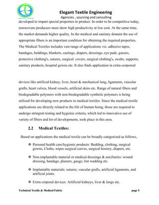 Elegant Textile Engineering
Agencies , sourcing and consulting
Technical Textile & Medical Fabric page 5
developed to impart special properties to product. In order to be competitive today,
nonwovens producers must show high productivity at low cost. At the same time,
the market demands higher quality. In the medical and sanitary domain the use of
appropriate fibers is an important condition for obtaining the required properties.
The Medical Textiles includes vast range of applications viz. adhesive tapes,
bandages, beddings, blankets, castings, diapers, dressings, eye pads, gauzes,
protective clothing's, sutures, surgical covers, surgical clothing's, swabs, supports,
sanitary products, hospital gowns etc. It also finds application in extra-corporeal
devices like artificial kidney, liver, heart & mechanical lung, ligaments, vascular
grafts, heart valves, blood vessels, artificial skins etc. Range of natural fibers and
biodegradable polymers with non-biodegradable synthetic polymers is being
utilized for developing new products in medical textiles. Since the medical textile
applications are directly related to the life of human being, those are required to
undergo stringent testing and hygienic criteria, which led to innovative use of
variety of fibers and lot of developments, took place in this area.
2.2 Medical Textiles:
Based on applications the medical textile can be broadly categorized as follows,
 Personal health care/hygienic products: Bedding, clothing, surgical
gowns, Cloths, wipes surgical curves, surgical hosiery, diapers, etc.
 Non-implantable material or medical dressings & auxiliaries: wound
dressing, bandage, plasters, gauge, lint wadding etc.
 Implantable materials: sutures, vascular grafts, artificial ligaments, and
artificial joints.
 Extra corporal devices: Artificial kidneys, liver & lungs etc.
 